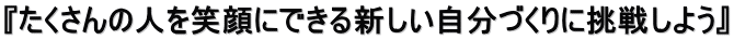 『たくさんの人を笑顔にできる新しい自分づくりに挑戦しよう』