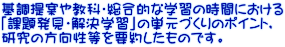 基調提案や教科・総合的な学習の時間における 「課題発見・解決学習」の単元づくりのポイント， 研究の方向性等を要約したものです。