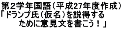 第２学年国語（平成27年度作成） 「ドランプ氏（仮名）を説得する 　　　ために意見文を書こう！」