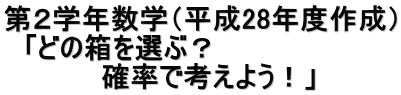 第２学年数学（平成28年度作成） 　「どの箱を選ぶ？ 　　　　　確率で考えよう！」