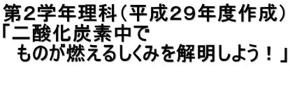 第２学年理科（平成２９年度作成） 「二酸化炭素中で 　ものが燃えるしくみを解明しよう！」  