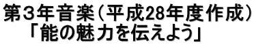 第３年音楽（平成28年度作成） 　　「能の魅力を伝えよう」