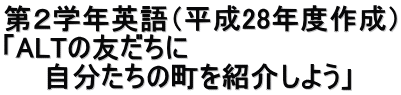 第２学年英語（平成28年度作成） 「ALTの友だちに 　　自分たちの町を紹介しよう」