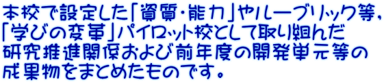 本校で設定した「資質・能力」やルーブリック等， 「学びの変革」パイロット校として取り組んだ 研究推進関係および前年度の開発単元等の 成果物をまとめたものです。