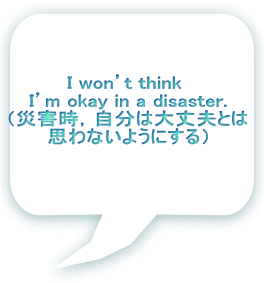 I won’t think I’m okay in a disaster. (災害時,自分は大丈夫とは 思わないようにする)