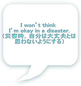 I won’t think  I’m okay in a disaster. （災害時，自分は大丈夫とは 思わないようにする）